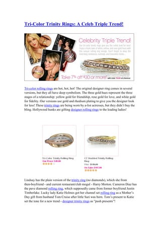 Tri-Color Trinity Rings: A Celeb Triple Trend!




Tri-color rolling rings are hot, hot, hot! The original designer ring comes in several
versions, but they all have deep symbolism. The three gold hues represent the three
stages of a relationship: yellow gold for friendship, rose gold for love, and white gold
for fidelity. Our versions use gold and rhodium plating to give you the designer look
for less! These trinity rings are being worn by a-list actresses, but they didn’t buy the
bling. Hollywood hunks are gifting designer rolling rings to the leading ladies!




Lindsay has the plain version of the trinity ring (no diamonds), which she from
then-boyfriend - and current restaurant/club mogul - Harry Morton. Cameron Diaz has
the pave diamond rolling ring, which supposedly came from former boyfriend Justin
Timberlake. Lucky lady Katie Holmes got her channel set rolling ring as a Mother’s
Day gift from husband Tom Cruise after little Suri was born. Tom’s present to Katie
set the tone for a new trend - designer trinity rings as “push presents”!
 