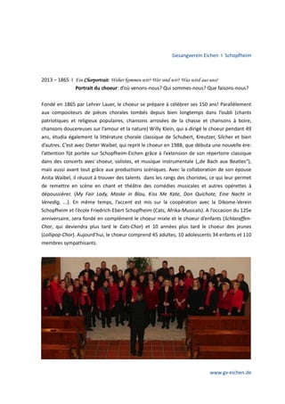 Gesangverein Eichen I Schopfheim

2013 – 1865 I Ein Chorportrait: Woher kommen wir? Wer sind wir? Was wird aus uns?
Portrait du choeur: d’où venons-nous? Qui sommes-nous? Que faisons-nous?
Fondé en 1865 par Lehrer Lauer, le choeur se prépare à célébrer ses 150 ans! Parallèlement
aux compositeurs de pièces chorales tombés depuis bien longtemps dans l’oubli (chants
patriotiques et religieux populaires, chansons arrosées de la chasse et chansons à boire,
chansons doucereuses sur l’amour et la nature) Willy Klein, qui a dirigé le choeur pendant 49
ans, étudia également la littérature chorale classique de Schubert, Kreutzer, Silcher et bien
d’autres. C’est avec Dieter Waibel, qui reprit le choeur en 1988, que débuta une nouvelle ère:
l’attention fût portée sur Schopfheim-Eichen grâce à l’extension de son répertoire classique
dans des concerts avec choeur, solistes, et musique instrumentale („de Bach aux Beatles“),
mais aussi avant tout grâce aux productions scéniques. Avec la collaboration de son épouse
Anita Waibel, il réussit à trouver des talents dans les rangs des choristes, ce qui leur permet
de remettre en scène en chant et théâtre des comédies musicales et autres opérettes à
dépoussiérer. (My Fair Lady, Maske in Blau, Kiss Me Kate, Don Quichote, Eine Nacht in
Venedig, ...). En même temps, l’accent est mis sur la coopération avec la Dikome-Verein
Schopfheim et l’école Friedrich-Ebert Schopfheim (Cats, Afrika-Musicals). A l’occasion du 125e
anniversaire, sera fondé en complément le choeur mixte et le choeur d’enfants (SchlaraffenChor, qui deviendra plus tard le Cats-Chor) et 10 années plus tard le choeur des jeunes
(Lollipop-Chor). Aujourd’hui, le choeur comprend 45 adultes, 10 adolescents 34 enfants et 110
membres sympathisants.

www.gv-eichen.de

 