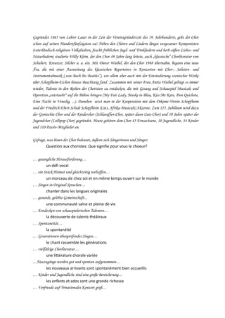Gegründet 1865 von Lehrer Lauer in der Zeit der Vereinsgründerzeit des 19. Jahrhunderts, geht der Chor
schon auf seinen Hundertfünfzigsten zu! Neben den Chören und Liedern längst vergessener Komponisten
(vaterländisch-religiösen Volksliedern, feucht-fröhlichen Jagd- und Trinkliedern und herb-süßen Liebes- und
Naturliedern) studierte Willy Klein, der den Chor 49 Jahre lang leitete, auch „klassische“ Chorliteratur von
Schubert, Kreutzer, Silcher u. a. ein. Mit Dieter Waibel, der den Chor 1988 übernahm, begann eine neue
Ära, die mit einer Ausweitung des klassischen Repertoires in Konzerten mit Chor-, Solisten- und
Instrumentalmusik („von Bach bis Beatles“), vor allem aber auch mit der Einstudierung szenischer Werke
über Schopfheim-Eichen hinaus Beachtung fand. Zusammen mit seiner Frau Anita Waibel gelingt es immer
wieder, Talente in den Reihen der Choristen zu entdecken, die mit Gesang und Schauspiel Musicals und
Operetten „entstaubt“ auf die Bühne bringen (My Fair Lady, Maske in Blau, Kiss Me Kate, Don Quichote,
Eine Nacht in Venedig, ...). Daneben setzt man in der Kooperation mit dem Dikome-Verein Schopfheim
und der Friedrich-Ebert Schule Schopfheim (Cats, Afrika-Musicals) Akzente. Zum 125. Jubiläum wird dazu
der Gemischte Chor und der Kinderchor (Schlaraffen-Chor, später dann Cats-Chor) und 10 Jahre später der
Jugendchor (Lollipop-Chor) gegründet. Heute gehören dem Chor 45 Erwachsene, 10 Jugendliche, 34 Kinder
und 110 Passiv-Mitglieder an.
Gefragt, was ihnen der Chor bedeutet, äußern sich Sängerinnen und Sänger:
Question aux choristes: Que signifie pour vous le choeur?
… gesangliche Herausforderung…
un défi vocal
… ein Stück Heimat und gleichzeitig weltoffen…
un morceau de chez soi et en même temps ouvert sur le monde
… Singen in Original-Sprachen…
chanter dans les langues originales
… gesunde, gelebte Gemeinschaft...
une communauté saine et pleine de vie
… Entdecken von schauspielerischen Talenten…
la découverte de talents théâtraux
… Spontaneität…
la spontanéité
… Generationen-übergreifendes Singen…
le chant rassemble les générations
… vielfältige Chorliteratur…
une littérature chorale variée
... Neuzugänge werden gut und spontan aufgenommen…
les nouveaux arrivants sont spontanément bien accueillis
… Kinder und Jugendliche sind eine große Bereicherung…
les enfants et ados sont une grande richesse
… Vorfreude auf Trinationales Konzert groß…

 