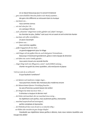 on se réjouit beaucoup pour le concert trinational
… ganz unterschiedliche Menschen finden in der Musik zusammen…
des gens très différents se retrouvent dans la musique
… man kennt uns…
nous sommes connus
… wir sind schon fast 150…
on a presque 150 ans
… auch „schwächere“ SängerInnen werden gefördert und „dürfen“ mitsingen…
les choristes les plus „faibles“ sont aussi mis en avant et ont le droit de chanter
… man kann sich selbst verwirklichen…
on peut s’accomplir
… wir können was…
nous sommes capables
… großes Engagement für das Dorf…
un grand engagement pour le village
… viele bringen sich mit großem Elan ein, auch dank gutem Vorstandsteam…
beaucoup s’investissent grandement, grâce à notre équipe de direction
… wir haben eine zweite Familie gefunden…
nous avons trouvé une seconde famille
… Singen bringt mich vom Alltagsstress „runter“, macht fröhlich und jung…
chanter me guérit du stress quotidien, cela rend jeune et joyeux
Und was wäre da zu verbessern?
Et que faudrait-il améliorer?
… wir könnten noch moderneres Liedgut singen…
nous pourrions chanter des morceaux plus modernes encore
… die Männerstimmen könnten Verstärkung brauchen…
les voix d’hommes auraient besoin de renfort
… der Dirigent hat immer das letzte Wort…!
le directeur a toujours le dernier mot!
… die Proben sind manchmal, aber nur manchmal etwas nervig…
les répétitions sont parfois, mais seulement parfois, énervantes
… manchmal anspruchsvoll und anstrengend...
parfois complexes et épuisantes
… der Probenbesuch lässt zwar ab und zu zu wünschen übrig –
wir bleiben aber trotzdem ein ganz lustiger Haufen!
L’assiduité aux répétitions laisse parfois à désirer, mais nous restons toutefois une
troupe très drôle!

 