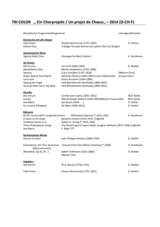 TRI COLOR ,, Ein Chorprojekt / Un projet de Chœur,, – 2014 (D-CH-F)
Musikaliches Programme/Programme

Leitungen/Direction

Einmarche mit alle Sänger
Tebe Poem
Kleiner Chor

Dmytro Bortnianski (1751-1825)
1 Sänger für jede Stimme von jedem Chor (12 Sänger)

D. Stehlin

Gemeinsames Werk
Signore Delle Cime

Giuseppe De Marzi (Italien)

A. Nordmann

GV Eichen
Odi et amo
Abendlied zu Gott
Sanctus
Guten Abend, Gute Nacht
Locus iste
Gesang der Engel
Jauchzet dem Herrn alle Welt

Carl Orff (1895-1982)
Moritz Hauptmann (1792-1868)
Franz Schubert (1797-1828)
Johannes Brahms (1833-1897) Lorenz Maierhofer
Anton Bruckner (1824-1896)
Felix Mendelssohn Bartholdy (1809-1847)
Felix Mendelssohn Bartholdy (1809-1847)

D. Waibel

Chorilla
Ave Verum
Ecoute
Ave Maria
Sur le pont d’Avignon

Camille Saint Saëns (1835-1921)
Marcel Joseph Godard (1920-2007)(Männer-Frauen-Alle)
Javi Busto (1949 - )
Vic Nees (1936-2013)

(Männer Chor)
(Frauen Chor)

M-D. Bailly
M-D. Bailly
D. Stehlin
D. Stehlin

Bâlcanto
At the round earth’s imagined corners
Williametta Spencer (* 1932, USA)
A. Nordmann
A hymn to the virgin
Benjamin Britten (1913-1976, England)
Tenebrae factae sunt
Robert H. Young (* 1923, USA)
Three Shakespeare-Songs :
The Cloud-Capp’d Towers Ralph Vaughan Williams (1872-1958, England)
Ave Maria
F. Biber ???
Gemeinsames Werke
Hymne à la Nuit

Jean-Philippe Rameau (1683-1764)

Consolaziun, Per Chor da dunnas (Frauen Chor) Gion Balzer Casanova (* 1938)
(Rätoromanisch)
Abendlied, Op 32, Nr. 2
Robert Volkmann (1815-1883)
Männer Chor

D. Stehlin
A. Nordmann
D. Waibel

Zugaben :
Ave Verum

W.A. Mozart (1756-1791)

D. Waibel

Tebe Poem

Dmytro Bortnianski (1751-1825)

D. Stehlin

 