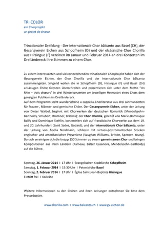 TRI COLOR
ein Chorprojekt
un projet de chœur

Trinationaler Dreiklang - Der Internationale Chor bâlcanto aus Basel (CH), der
Gesangverein Eichen aus Schopfheim (D) und der elsässische Chor Chorilla
aus Hirsingue (F) vereinen im Januar und Februar 2014 an drei Konzerten im
Dreiländereck ihre Stimmen zu einem Chor.

Zu einem interessanten und vielversprechenden trinationalen Chorprojekt haben sich der
Gesangverein Eichen, der Chor Chorilla und der Internationale Chor bâlcanto
zusammengetan. Singend wollen die in Schopfheim (D), Hirsingue (F) und Basel (CH)
ansässigen Chöre Grenzen überschreiten und präsentieren sich unter dem Motto "Un
Rhin – trois chœurs" in drei Winterkonzerten am jeweiligen Heimatort eines Chors dem
geneigten Publikum im Dreiländereck.
Auf dem Programm steht wunderschöne a cappella-Chorliteratur aus drei Jahrhunderten
für Frauen-, Männer- und gemischte Chöre. Der Gesangsverein Eichen, unter der Leitung
von Dieter Waibel, beginnt mit Chorwerken der deutschen Romantik (MendelssohnBartholdy, Schubert, Bruckner, Brahms); der Chor Chorilla, geleitet von Marie-Dominique
Bailly und Dominique Stehlin, konzentriert sich auf französische Chorwerke aus dem 19.
und 20. Jahrhundert (Saint Saёns, Godard); und der Internationale Chor bâlcanto, unter
der Leitung von Abélia Nordmann, schliesst mit virtuos-postromantischen Stücken
englischer und amerikanischer Provenienz (Vaughan Williams, Britten, Spencer, Young).
Danach vereinigen sich die knapp 150 Stimmen zu einem gemeinsamen Chor und bringen
Kompositionen aus ihren Ländern (Rameau, Balzer Casanova, Mendelssohn-Bartholdy)
auf die Bühne.

Sonntag, 26. Januar 2014 I 17 Uhr I Evangelischen Stadtkirche Schopfheim
Samstag, 1. Februar 2014 I 19.30 Uhr I Peterskirche Basel
Sonntag, 2. Februar 2014 I 17 Uhr I Église Saint Jean-Baptiste Hirsingue
Eintritt frei I Kollekte

Weitere Informationen zu den Chören und ihren Leitungen entnehmen Sie bitte dem
Pressedossier.
www.chorilla.com I www.balcanto.ch I www.gv-eichen.de

 