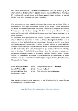 Une triade trinationale – Le choeur international bâlcanto de Bâle (CH), la
chorale Eichen de Schopfheim (D) et le choeur alsacien Chorilla de Hirsingue
(F) réunissent leurs voix en un seul choeur pour trois concerts en janvier et
février 2014 dans la Région des Trois Frontières.

C’est pour monter un projet tripartite intéressant et prometteur que la chorale Eichen, le
choeur Chorilla et le choeur international bâlcanto se sont réunis. C’est par le chant que
les chœurs locaux de Schopfheim (D), Hirsingue (F) und Basel (CH) comptent dépasser les
frontières et se présentent sous le slogan "Un Rhin – trois chœurs" à l’occasion de trois
concerts d’hiver devant le public bienveillant de chaque lieu d’origine des chœurs de la
région trirhénane.
Au programme, de magnifiques oeuvres chorales a cappella survolant trois siècles, pour
chœurs d’hommes, de femme et mixte. La Chorale Gesangsverein Eichen, sous la
direction de Dieter Waibel, démarrera le concert avec des oeuvres chorales romantiques
allemandes (Mendelssohn-Bartholdy, Schubert, Bruckner, Brahms); le choeur Chorilla,
dirigé par Marie-Dominique Bailly et Dominique Stehlin, se concentreront sur des œuvres
des 19e et 20e siècles (Saint Saёns, Godard); tandis que le chœur international bâlcanto,
sous la direction d’ Abélia Nordmann, clôturera avec des morceaux virtuoses postromantiques d’origines anglaise et américaine (Vaughan Williams, Britten, Spencer,
Young). A la suite de cela, les près de 150 voix se réuniront en un seul chœur et feront
résonner sur la scène des compositions de leur pays d’origine (Rameau, Balzer Casanova,
Mendelssohn-Bartholdy).

Dimanche 26 janvier 2014
Samedi 1er février 2014
Dimanche 2 février 2014
Entrée libre I Panier

I 17h00 I Evangelischen Stadtkirche Schopfheim
I 19h30 I Peterskirche Basel
I 17h00 I Église Saint Jean-Baptiste Hirsingue

Pour plus de renseignement sur les choeurs et leur direction, merci de vous référer au
dossier de presse, ou contactez-nous.

www.chorilla.com I www.balcanto.ch I www.gv-eichen.de

 