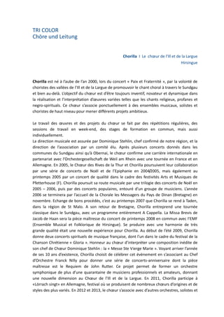 TRI COLOR
Chöre und Leitung
Chorilla I Le chœur de l'Ill et de la Largue
Hirsingue

Chorilla est né à l’aube de l’an 2000, lors du concert « Paix et Fraternité », par la volonté de
choristes des vallées de l’Ill et de la Largue de promouvoir le chant choral à travers le Sundgau
et bien au-delà. L’objectif du chœur est d’être toujours inventif, novateur et dynamique dans
la réalisation et l’interprétation d’œuvres variées telles que les chants religieux, profanes et
negro-spirituals. Ce chœur s’associe ponctuellement à des ensembles musicaux, solistes et
choristes de haut niveau pour mener différents projets ambitieux.
Le travail des œuvres et des projets du chœur se fait par des répétitions régulières, des
sessions de travail en week-end, des stages de formation en commun, mais aussi
individuellement.
La direction musicale est assurée par Dominique Stehlin, chef confirmé de notre région, et la
direction de l’association par un comité élu. Après plusieurs concerts donnés dans les
communes du Sundgau ainsi qu’à Obernai, le chœur confirme une carrière internationale en
partenariat avec l’Orchestergesellschaft de Weil am Rhein avec une tournée en France et en
Allemagne. En 2005, le Chœur des Rives de la Thur et Chorilla poursuivent leur collaboration
par une série de concerts de Noël et de l’Epiphanie en 2004/2005, mais également au
printemps 2005 par un concert de qualité dans le cadre des festivités Arts et Musiques de
Pfetterhouse (F). Chorilla poursuit sa route musicale par une trilogie des concerts de Noël en
2005 – 2006, puis par des concerts populaires, entouré d’un groupe de musiciens. L’année
2006 se terminera par l’accueil de la Chorale les Messagers du Pays de Dinan (Bretagne) en
novembre. Echange de bons procédés, c’est au printemps 2007 que Chorilla se rend à Taden,
dans la région de St Malo. A son retour de Bretagne, Chorilla entreprend une tournée
classique dans le Sundgau, avec un programme entièrement A Cappella. La Missa Brevis de
Jacob de Haan sera la pièce maîtresse du concert de printemps 2008 en commun avec l’EMF
(Ensemble Musical et Folklorique de Hirsingue). Se produire avec une harmonie de très
grande qualité était une nouvelle expérience pour Chorilla. Au début de l’été 2009, Chorilla
donne deux concerts spirituels de musique française, dont l’un dans le cadre du festival de la
Chanson Chrétienne « Gloria ». Honneur au chœur d’interpréter une composition inédite de
son chef de Chœur Dominique Stehlin : la « Messe Ste Vierge Marie ». Voyant arriver l’année
de ses 10 ans d’existence, Chorilla choisit de célébrer cet évènement en s’associant au Chef
d’Orchestre Franck Nilly pour donner une série de concerts-anniversaire dont la pièce
maîtresse est le Requiem de John Rutter. Ce projet permet de former un orchestre
symphonique de plus d’une quarantaine de musiciens professionnels et amateurs, donnant
une nouvelle dimension au Chœur de l’Ill et de la Largue. En 2011, Chorilla participe à
«Lörrach singt» en Allemagne, festival où se produisent de nombreux chœurs d’origines et de
styles des plus variés. En 2012 et 2013, le chœur s’associe avec d’autres orchestres, solistes et

 