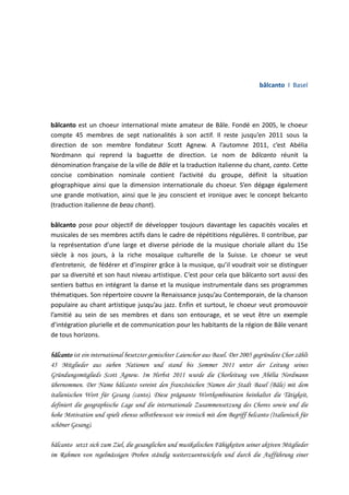 bâlcanto I Basel

bâlcanto est un choeur international mixte amateur de Bâle. Fondé en 2005, le choeur
compte 45 membres de sept nationalités à son actif. Il reste jusqu’en 2011 sous la
direction de son membre fondateur Scott Agnew. A l’automne 2011, c’est Abélia
Nordmann qui reprend la baguette de direction. Le nom de bâlcanto réunit la
dénomination française de la ville de Bâle et la traduction italienne du chant, canto. Cette
concise combination nominale contient l’activité du groupe, définit la situation
géographique ainsi que la dimension internationale du choeur. S’en dégage également
une grande motivation, ainsi que le jeu conscient et ironique avec le concept belcanto
(traduction italienne de beau chant).
bâlcanto pose pour objectif de développer toujours davantage les capacités vocales et
musicales de ses membres actifs dans le cadre de répétitions régulières. Il contribue, par
la représentation d’une large et diverse période de la musique choriale allant du 15e
siècle à nos jours, à la riche mosaïque culturelle de la Suisse. Le choeur se veut
d’entretenir, de fédérer et d’inspirer grâce à la musique, qu’il voudrait voir se distinguer
par sa diversité et son haut niveau artistique. C’est pour cela que bâlcanto sort aussi des
sentiers battus en intégrant la danse et la musique instrumentale dans ses programmes
thématiques. Son répertoire couvre la Renaissance jusqu’au Contemporain, de la chanson
populaire au chant artistique jusqu’au jazz. Enfin et surtout, le choeur veut promouvoir
l’amitié au sein de ses membres et dans son entourage, et se veut être un exemple
d’intégration plurielle et de communication pour les habitants de la région de Bâle venant
de tous horizons.
bâlcanto ist ein international besetzter gemischter Laienchor aus Basel. Der 2005 gegründete Chor zählt
45 Mitglieder aus sieben Nationen und stand bis Sommer 2011 unter der Leitung seines
Gründungsmitglieds Scott Agnew. Im Herbst 2011 wurde die Chorleitung von Abélia Nordmann
übernommen. Der Name bâlcanto vereint den französischen Namen der Stadt Basel (Bâle) mit dem
italienischen Wort für Gesang (canto). Diese prägnante Wortkombination beinhaltet die Tätigkeit,
definiert die geographische Lage und die internationale Zusammensetzung des Chores sowie und die
hohe Motivation und spielt ebenso selbstbewusst wie ironisch mit dem Begriff belcanto (Italienisch für
schöner Gesang).
bâlcanto setzt sich zum Ziel, die gesanglichen und musikalischen Fähigkeiten seiner aktiven Mitglieder
im Rahmen von regelmässigen Proben ständig weiterzuentwickeln und durch die Aufführung einer

 