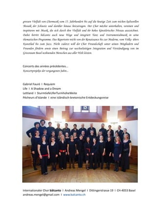 grossen Vielfalt von Chormusik vom 15. Jahrhundert bis auf die heutige Zeit zum reichen kulturellen
Mosaik der Schweiz und darüber hinaus beizutragen. Der Chor möchte unterhalten, vereinen und
inspirieren mit Musik, die sich durch ihre Vielfalt und ihr hohes künstlerisches Niveau auszeichnet.
Dabei betritt bâlcanto auch neue Wege und integriert Tanz und Instrumentalmusik in seine
thematischen Programme. Das Repertoire reicht von der Renaissance bis zur Moderne, vom Volks- übers
Kunstlied bis zum Jazz. Nicht zuletzt will der Chor Freundschaft unter seinen Mitgliedern und
Freunden fördern sowie einen Beitrag zur wechselseitigen Integration und Verständigung von im
Grossraum Basel wohnenden Menschen aus aller Welt leisten.

Concerts des années précédentes...
Konzertprojekte der vergangenen Jahre...

Gabriel Fauré I Requiem
Life I A Shadow and a Dream
Lettland I SturmtiefeUferTurmhoheWeite
Pécheurs d'Islande I eine isländisch-bretonische Entdeckungsreise

Internationaler Chor bâlcanto I Andreas Mengel I Dittingerstrasse 19 I CH-4053 Basel
andreas.mengel@gmail.com I www.balcanto.ch

 