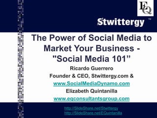 www.SocialMediaDynamo.com
www.EQconsultantsgroup.com
TM
The Power of Social Media to
Market Your Business -
"Social Media 101”
Ricardo Guerrero
Founder & CEO, Stwittergy.com &
www.SocialMediaDynamo.com
Elizabeth Quintanilla
www.eqconsultantsgroup.com
http://SlideShare.net/Stwittergy
http://SlideShare.net/EQuintanilla
TM
 