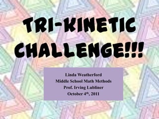 Tri-kinetic Challenge!!! Linda Weatherford Middle School Math Methods Prof. Irving Lubliner October 4th, 2011 