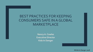 BEST PRACTICES FOR KEEPING
CONSUMERS SAFE IN A GLOBAL
MARKETPLACE
Nancy A. Cowles
Executive Director
Kids In Danger
©Kids In Danger 2018
 