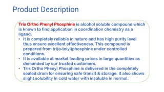 Product Description
Tris Ortho Phenyl Phosphine is alcohol soluble compound which
is known to find application in coordination chemistry as a
ligand.
• It is completely reliable in nature and has high purity level
thus ensure excellent effectiveness. This compound is
prepared from tri(o-tolyl)phosphine under controlled
conditions.
• It is available at market leading prices in large quantities as
demanded by our trusted customers.
• Tris Ortho Phenyl Phosphine is delivered in the completely
sealed drum for ensuring safe transit & storage. It also shows
slight solubility in cold water with insoluble in normal.
 