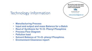 Technology Information
• Manufacturing Process
• Input and output and mass Balance for a Batch
• Rout of Synthesis for Tri O- Phenyl Phosphine
• Process Flow Diagram
• Pollution load
• Solvent Balance of Tri-O- phenyl Phosphine.
• Environment Clearance report
 