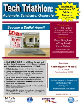 Drawings for:
                                                                              Notebook PC
                                                                                Printers
Automate, Syndicate, Generate                                                  Cameras
                                                                                … and other GREAT
                                                                                     Prizes!



                                                                           Wednesday
     Become a Digital Agent!                                          July 15th, 2009
                                                                       8:30 AM to 5:00 PM
                                                                     This course is brought to you by
                                                                            Sales Evolution
                                                                            Instructors:
                                                                      Dean Naughton
                                                                       Jeffrey Raskin
                                                                        Kurtis Bieber
                                                                       Register on the web:
                                                                   4agentsbyagents.com/classes




In this ONE DAY EVENT you will learn the tools and
services that will Automate your business, Syndicate                     Location:
your Marketing , and Generate more REVENUE!                       Hyatt Regency-Phoenix
•   Website Overhaul: Increase business from your website.                 122 N. 2nd St.
•   The ULTIMATE Paperless Office: Never kill another tree!            Phoenix, Arizona 85004
    Work from ANYWHERE in the world! No fax machine,
    printer, or scanner ever needed again!
•   Social Media: Setting up accounts in Blogger, Twitter, and
    Facebook. Make postings easier and more effective.
                                                                 Cost: $99 online or $149 at the door
•   Search Engine Optimization: The KEY to catching Buyers
    online hook, line, and sinker.                                       SEATING IS LIMITED
•   PDAs, Phones, and Cameras: Upload, download, and share                  RSVP by web:
    media using your devices.
                                                                    4agentsbyagents.com/classes
•   ZipForms 6.0: Get the jump on how to use the newest ver-
    sion of ZipForms. Walk through the new tools and how to
    set up your contracts.                                               BROUGHT TO YOU BY:
 