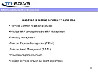 In addition to auditing services, Tri-solve also  Provides Contract negotiating services Provides RFP development and RFP management Inventory management Telecom Expense Management (T.E.M.) Telecom Asset Management (T.A.M.) Project management services Telecom services through our agent agreements 