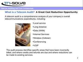 What is a Telecom Audit?   A Great Cost Reduction Opportunity A telecom audit is a comprehensive analysis of your company’s overall telecommunications expenditures, including: Local service Long distance Data (WAN) Internet Services Wireless (Cellular) Conferencing VOiP The audit process identifies specific areas that have been incorrectly billed, and where credits and refunds are due and where reductions can be made to existing services. 