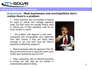 Awareness:   Most businesses and municipalities don’t realize there’s a problem Every business and municipality is looking for ways to reduce and manage operating costs, but how many are actually finding ways to reduce any of their operating costs by as much as 48% or more?  The problem with telecom is that most  companies and municipalities can’t determine from their invoice if they are being billed correctly or not, and don’t have the internal expertise to effectively analyze it.  Most businesses take the approach that “As long as the amount due is about the same each month, then everything must be O.K”. Many companies rely on internal resources to review the bills that are not trained in understanding telecom billing. 