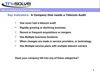Key Indicators:   A Company that needs a Telecom Audit Has never had a telecom audit Rapidly growing or declining business Recent or frequent acquisitions or mergers Has   Multiple business locations When changes are made in service providers, or technology Has Multiple service plans with multiple telecom carriers Does your company fall into any of these categories? 