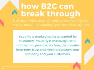 how B2C can
break through
Nail down what potential and current families both
WANT and NEED. Youtility approach from Jay Baer.
Youtility is marketing that’s wanted by
customers. Youtility is massively useful
information, provided for free, that creates
long-term trust and kinship between your
company and your customers.
https://www.campaignmonitor.com/blog/email-marketing/2018/03/shocking-truth-about-how-many-emails-
sent/
 