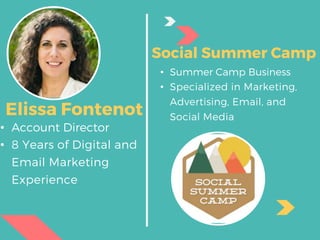 • Summer Camp Business
• Specialized in Marketing,
Advertising, Email, and
Social Media
• Account Director
• 8 Years of Digital and
Email Marketing
Experience
Elissa Fontenot
Social Summer Camp
 