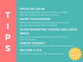 I
T
P
S
FOCUS ON VALUE
Always send significant, valuable content to not make
them feel like they are wasting time reading
AVOID MARKETING LANGUE AND LARGE
MEDIA
Both can reduce deliverability due to email clients like
Gmail and Outlook
CREATE URGENCY
Set deadlines and offer exclusive deals if and when available
INCLUDE A CTA
Show them what the next step is that offers value
SHORT PARAGRAPHS
Initial emails should be short since they don't know you
yet, they may not invest their time reading
 