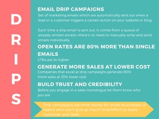 R
D
I
P
S
EMAIL DRIP CAMPAIGNS
Set of marketing emails which are automatically sent out when a
lead or a customer triggers a certain action on your website or blog.
Each time a drip email is sent out, it comes from a queue of
already-written emails—there’s no need to manually write and send
emails individually.
GENERATE MORE SALES AT LOWER COST
Companies that excel at drip campaigns generate 80%
more sales at 33% lower cost
BUILD TRUST AND CREDIBILITY
Before you engage in a sales monologue let them know who
you are
OPEN RATES ARE 80% MORE THAN SINGLE
EMAILS
CTRs are 3x higher
Drip campaigns become handy for small businesses or
teams who can't give as much time/effort to every
customer and lead.
 