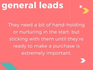 general leads
They need a bit of hand-holding
or nurturing in the start, but
sticking with them until they’re
ready to make a purchase is
extremely important.
 