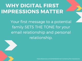 WHY DIGITAL FIRST
IMPRESSIONS MATTER
Your first message to a potential
family SETS THE TONE for your
email relationship and personal
relationship.
https://betanews.com/2016/06/28/email-marketing-first-impressions/
 