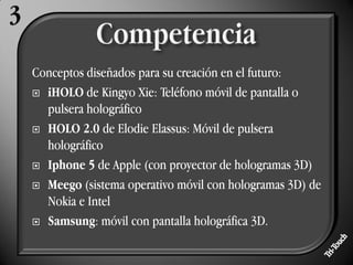 Conceptos diseñados para su creación en el futuro:
 iHOLO de Kingyo Xie: Teléfono móvil de pantalla o
  pulsera holográfico
 HOLO 2.0 de Elodie Elassus: Móvil de pulsera
  holográfico
 Iphone 5 de Apple (con proyector de hologramas 3D)

 Meego (sistema operativo móvil con hologramas 3D) de
  Nokia e Intel
 Samsung: móvil con pantalla holográfica 3D.
 