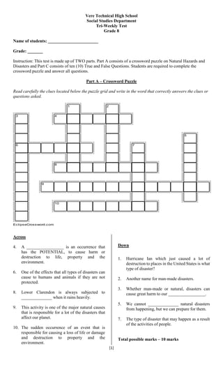 [1]
Vere Technical High School
Social Studies Department
Tri-Weekly Test
Grade 8
Name of students: _______________________
Grade: _______
Instruction: This test is made up of TWO parts. Part A consists of a crossword puzzle on Natural Hazards and
Disasters and Part C consists of ten (10) True and False Questions. Students are required to complete the
crossword puzzle and answer all questions.
Part A – Crossword Puzzle
Read carefully the clues located below the puzzle grid and write in the word that correctly answers the clues or
questions asked.
Across
4. A _________________ is an occurrence that
has the POTENTIAL, to cause harm or
destruction to life, property and the
environment.
6. One of the effects that all types of disasters can
cause to humans and animals if they are not
protected.
8. Lower Clarendon is always subjected to
______________ when it rains heavily.
9. This activity is one of the major natural causes
that is responsible for a lot of the disasters that
affect our planet.
10. The sudden occurrence of an event that is
responsible for causing a loss of life or damage
and destruction to property and the
environment.
Down
1. Hurricane Ian which just caused a lot of
destruction to places in the United States is what
type of disaster?
2. Another name for man-made disasters.
3. Whether man-made or natural, disasters can
cause great harm to our _________________.
5. We cannot ______________ natural disasters
from happening, but we can prepare for them.
7. The type of disaster that may happen as a result
of the activities of people.
Total possible marks – 10 marks
1 2
3 4
5
6 7
8
9
10
EclipseCrossword.com
 