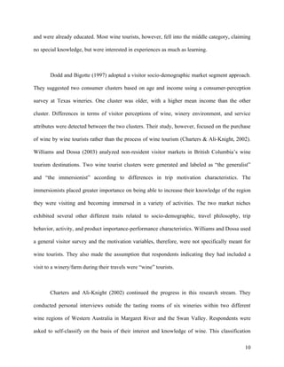 and were already educated. Most wine tourists, however, fell into the middle category, claiming

no special knowledge, but were interested in experiences as much as learning.



       Dodd and Bigotte (1997) adopted a visitor socio-demographic market segment approach.

They suggested two consumer clusters based on age and income using a consumer-perception

survey at Texas wineries. One cluster was older, with a higher mean income than the other

cluster. Differences in terms of visitor perceptions of wine, winery environment, and service

attributes were detected between the two clusters. Their study, however, focused on the purchase

of wine by wine tourists rather than the process of wine tourism (Charters & Ali-Knight, 2002).

Williams and Dossa (2003) analyzed non-resident visitor markets in British Columbia’s wine

tourism destinations. Two wine tourist clusters were generated and labeled as “the generalist”

and “the immersionist” according to differences in trip motivation characteristics. The

immersionists placed greater importance on being able to increase their knowledge of the region

they were visiting and becoming immersed in a variety of activities. The two market niches

exhibited several other different traits related to socio-demographic, travel philosophy, trip

behavior, activity, and product importance-performance characteristics. Williams and Dossa used

a general visitor survey and the motivation variables, therefore, were not specifically meant for

wine tourists. They also made the assumption that respondents indicating they had included a

visit to a winery/farm during their travels were “wine” tourists.



       Charters and Ali-Knight (2002) continued the progress in this research stream. They

conducted personal interviews outside the tasting rooms of six wineries within two different

wine regions of Western Australia in Margaret River and the Swan Valley. Respondents were

asked to self-classify on the basis of their interest and knowledge of wine. This classification

                                                                                              10
 