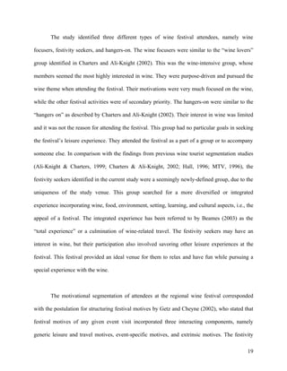 The study identified three different types of wine festival attendees, namely wine

focusers, festivity seekers, and hangers-on. The wine focusers were similar to the “wine lovers”

group identified in Charters and Ali-Knight (2002). This was the wine-intensive group, whose

members seemed the most highly interested in wine. They were purpose-driven and pursued the

wine theme when attending the festival. Their motivations were very much focused on the wine,

while the other festival activities were of secondary priority. The hangers-on were similar to the

“hangers on” as described by Charters and Ali-Knight (2002). Their interest in wine was limited

and it was not the reason for attending the festival. This group had no particular goals in seeking

the festival’s leisure experience. They attended the festival as a part of a group or to accompany

someone else. In comparison with the findings from previous wine tourist segmentation studies

(Ali-Knight & Charters, 1999; Charters & Ali-Knight, 2002; Hall, 1996; MTV, 1996), the

festivity seekers identified in the current study were a seemingly newly-defined group, due to the

uniqueness of the study venue. This group searched for a more diversified or integrated

experience incorporating wine, food, environment, setting, learning, and cultural aspects, i.e., the

appeal of a festival. The integrated experience has been referred to by Beames (2003) as the

“total experience” or a culmination of wine-related travel. The festivity seekers may have an

interest in wine, but their participation also involved savoring other leisure experiences at the

festival. This festival provided an ideal venue for them to relax and have fun while pursuing a

special experience with the wine.



       The motivational segmentation of attendees at the regional wine festival corresponded

with the postulation for structuring festival motives by Getz and Cheyne (2002), who stated that

festival motives of any given event visit incorporated three interacting components, namely

generic leisure and travel motives, event-specific motives, and extrinsic motives. The festivity

                                                                                                 19
 