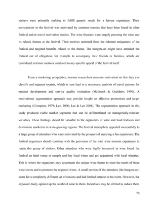 seekers were primarily seeking to fulfill generic needs for a leisure experience. Their

participation in the festival was motivated by common reasons that have been found in other

festival and/or travel motivation studies. The wine focusers were largely pursuing the wine and

its related themes at the festival. Their motives stemmed from the inherent uniqueness of the

festival and targeted benefits related to the theme. The hangers-on might have attended the

festival out of obligation, for example to accompany their friends or families, which are

considered extrinsic motives unrelated to any specific appeal of the festival itself.



       From a marketing perspective, tourism researchers measure motivation so that they can

classify and segment tourists, which in turn lead to a systematic analysis of travel patterns for

product development and service quality evaluation (McIntosh & Goeldner, 1990). A

motivational segmentation approach may provide insight on effective promotions and target

marketing (Crompton, 1979; Lee, 2000; Lee & Lee 2001). The segmentation approach in this

study produced viable market segments that can be differentiated on managerially-relevant

variables. These findings should be valuable to the organizers of wine and food festivals and

destination marketers in wine-growing regions. The festival atmosphere appealed successfully to

a large group of attendees who were motivated by the prospect of enjoying a fun experience. The

festival organizers should continue with the provision of the total wine tourism experience to

retain this group of visitors. Other attendees who were highly interested in wine found the

festival an ideal venue to sample and buy local wines and get acquainted with local wineries.

This is where the organizers may accentuate the unique wine theme to meet the needs of these

wine lovers and to promote the regional wines. A small portion of the attendees (the hangers-on)

came for a completely different set of reasons and had limited interest in the event. However, the

exposure likely opened up the world of wine to them. Incentives may be offered to induce them

                                                                                               20
 