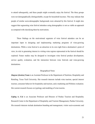 to attend subsequently, and these people might eventually enjoy the festival. The three groups

were not demographically distinguishable, except for household incomes. This may indicate that

people of similar socio-demographic backgrounds were attracted by this festival. It might also

suggest that segmenting wine festival attendees using demographics is not as viable an approach

as compared with classifying them by motivations.



       These findings on the motivational segments of wine festival attendees can be an

important input to designing and implementing marketing programs of wine-growing

destinations. While a wine festival is an attraction in its own right from a destination’s point of

view, its role in generating interest in visiting wine regions represented at the festival should be

explored. Future studies may be designed to investigate wine festival product development,

service quality evaluation, and the interaction between wine festivals and wine-growing

destinations.


                                        Biographical Notes

Jingxue (Jessica) Yuan is an Assistant Professor in the Department of Nutrition, Hospitality and

Retailing, Texas Tech University. Her research interests include wine tourism, special interest

tourism, consumer behavior for hospitality and tourism, and e-marketing and Website evaluation.

Her current research focuses on typology and modeling of wine tourists.



Liping A. Cai is an Associate Professor and Director of Purdue Tourism and Hospitality

Research Center in the Department of Hospitality and Tourism Management, Purdue University.

His research interests include destination branding and management, visitor socio-economic and




                                                                                                 21
 