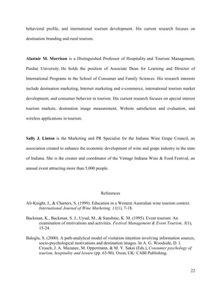 behavioral profile, and international tourism development. His current research focuses on

destination branding and rural tourism.



Alastair M. Morrison is a Distinguished Professor of Hospitality and Tourism Management,

Purdue University. He holds the position of Associate Dean for Learning and Director of

International Programs in the School of Consumer and Family Sciences. His research interests

include destination marketing, Internet marketing and e-commerce, international tourism market

development, and consumer behavior in tourism. His current research focuses on special interest

tourism markets, destination image measurement, Website satisfaction and evaluation, and

wireless applications in tourism.



Sally J. Linton is the Marketing and PR Specialist for the Indiana Wine Grape Council, an

association created to enhance the economic development of wine and grape industry in the state

of Indiana. She is the creator and coordinator of the Vintage Indiana Wine & Food Festival, an

annual event attracting more than 5,000 people.




                                           References

Ali-Knight, J., & Charters, S. (1999). Education in a Western Australian wine tourism context.
       International Journal of Wine Marketing, 11(1), 7-18.

Backman, K., Backman, S. J., Uysal, M., & Sunshine, K. M. (1995). Event tourism: An
     examination of motivations and activities. Festival Management & Event Tourism, 3(1),
     15-24.

Baloglu, S. (2000). A path-analytical model of visitation intention involving information sources,
       socio-psychological motivations and destination images. In A. G. Woodside, D. I.
       Crouch, J. A. Mazanec, M. Oppermann, & M. Y. Sakai (Eds.), Consumer psychology of
       tourism, hospitality and leisure (pp. 63-90). Oxon, UK: CABI Publishing.



                                                                                                 22
 