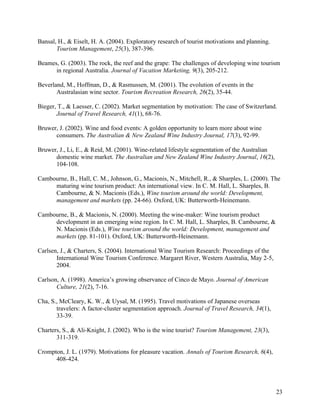 Bansal, H., & Eiselt, H. A. (2004). Exploratory research of tourist motivations and planning.
       Tourism Management, 25(3), 387-396.

Beames, G. (2003). The rock, the reef and the grape: The challenges of developing wine tourism
      in regional Australia. Journal of Vacation Marketing, 9(3), 205-212.

Beverland, M., Hoffman, D., & Rasmussen, M. (2001). The evolution of events in the
       Australasian wine sector. Tourism Recreation Research, 26(2), 35-44.

Bieger, T., & Laesser, C. (2002). Market segmentation by motivation: The case of Switzerland.
       Journal of Travel Research, 41(1), 68-76.

Bruwer, J. (2002). Wine and food events: A golden opportunity to learn more about wine
      consumers. The Australian & New Zealand Wine Industry Journal, 17(3), 92-99.

Bruwer, J., Li, E., & Reid, M. (2001). Wine-related lifestyle segmentation of the Australian
      domestic wine market. The Australian and New Zealand Wine Industry Journal, 16(2),
      104-108.

Cambourne, B., Hall, C. M., Johnson, G., Macionis, N., Mitchell, R., & Sharples, L. (2000). The
     maturing wine tourism product: An international view. In C. M. Hall, L. Sharples, B.
     Cambourne, & N. Macionis (Eds.), Wine tourism around the world: Development,
     management and markets (pp. 24-66). Oxford, UK: Butterworth-Heinemann.

Cambourne, B., & Macionis, N. (2000). Meeting the wine-maker: Wine tourism product
     development in an emerging wine region. In C. M. Hall, L. Sharples, B. Cambourne, &
     N. Macionis (Eds.), Wine tourism around the world: Development, management and
     markets (pp. 81-101). Oxford, UK: Butterworth-Heinemann.

Carlsen, J., & Charters, S. (2004). International Wine Tourism Research: Proceedings of the
       International Wine Tourism Conference. Margaret River, Western Australia, May 2-5,
       2004.

Carlson, A. (1998). America’s growing observance of Cinco de Mayo. Journal of American
       Culture, 21(2), 7-16.

Cha, S., McCleary, K. W., & Uysal, M. (1995). Travel motivations of Japanese overseas
       travelers: A factor-cluster segmentation approach. Journal of Travel Research, 34(1),
       33-39.

Charters, S., & Ali-Knight, J. (2002). Who is the wine tourist? Tourism Management, 23(3),
       311-319.

Crompton, J. L. (1979). Motivations for pleasure vacation. Annals of Tourism Research, 6(4),
      408-424.




                                                                                                23
 