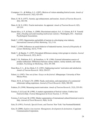 Crompton, J. L., & McKay, S. L. (1997). Motives of visitors attending festival events. Annals of
      Tourism Research, 24(2), 425-439.

Dann, G. M. S. (1977). Anomie, ego-enhancement, and tourism. Annals of Tourism Research,
      4(4), 184-194.

Dann, G. M. S. (1981). Tourist motivation: An appraisal. Annals of Tourism Research, 8(2),
      187-219.

Duarte Silva, A. P., & Stam, A. (2000). Discriminant analysis. In L. G. Grimm, & P. R. Yarnold
       (Eds.), Reading and understanding multivariate statistics. Washington, D.C.: American
       Psychological Associations.

Dodd, T. (1995). Opportunities and pitfalls of tourism in a developing wine industry.
      International Journal of Wine Marketing, 7(1), 5-16.

Dodd, T. (1998). Influences on search behavior of industrial tourists. Journal of Hospitality &
      Leisure Marketing, 5(2/3), 77-94.

Dodd, T., & Bigotte, V. (1997). Perceptual differences among visitor groups to wineries. Journal
      of Travel Research, 35(3), 46-51.

Dodd, T. H., Pinkleton, B. E., & Gustafson, A. W. (1996). External information sources of
      product enthusiasts: Differences between variety seekers, variety neutrals, and variety
      avoiders. Psychology & Marketing, 13(3), 291-304.

Dunn Ross, E. L., & Iso-Ahola, S. E. (1991). Sightseeing tourists’ motivation and satisfaction.
      Annals of Tourism Research, 18(2), 226-237.

Falassi, A. (1987). Time out of time: Essays on the festival. Albuquerque: University of New
        Mexico Press.

Fluker, M. R., & Turner L.W. (2000). Needs, motivations, and expectations of a commercial
        whitewater rafting experience. Journal of Travel Research, 38(4), 380-389.

Fodness, D. (1994). Measuring tourist motivation. Annals of Tourism Research, 21(3), 555-581.

Formica, S. & Uysal, M. (1996). A market segmentation of festival visitors: Umbria Jazz
      Festival in Italy. Festival Management & Event Tourism, 3, 175-182.

Formica, S. & Uysal, M. (1998). Market segmentation of international cultural-historical event in
      Italy. Journal of Travel Research, 36(4), 16-24.

Getz, D. (1991). Festivals, Special Events, and Tourism. New York: Van Nostrand Reinhold.

Getz, D. (2000). Explore wine tourism: Management, development & destinations. Cognizant
       Communication Corporation.

                                                                                                  24
 