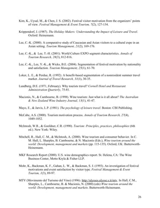 Kim, K., Uysal, M., & Chen, J. S. (2002). Festival visitor motivation from the organizers’ points
      of view. Festival Management & Event Tourism, 7(2), 127-134.

Krippendorf, J. (1987). The Holiday Makers: Understanding the Impact of Leisure and Travel.
      Oxford: Heinemann.

Lee, C.-K. (2000). A comparative study of Caucasian and Asian visitors to a cultural expo in an
       Asian setting. Tourism Management, 21(2), 169-176.

Lee, C.-K., & Lee, T.-H. (2001). World Culture EXPO segment characteristics. Annals of
       Tourism Research, 28(3), 812-816.

Lee, C.-K., Lee, Y.-K., & Wicks, B.E. (2004). Segmentation of festival motivation by nationality
       and satisfaction. Tourism Management, 25(1), 61-70.

Loker, L. E., & Perdue, R. (1992). A benefit-based segmentation of a nonresident summer travel
       market. Journal of Travel Research, 31(1), 30-35.

Lundberg, D.E. (1971, February). Why tourists travel? Cornell Hotel and Restaurant
      Administration Quarterly, 75-81.

Macionis, N., & Cambourne, B. (1998). Wine tourism: Just what is it all about? The Australian
      & New Zealand Wine Industry Journal, 13(1), 41-47.

Mayo, E., & Jarvis, L.P. (1981). The psychology of leisure travel. Boston: CBI Publishing.

McCabe, A.S. (2000). Tourism motivation process. Annals of Tourism Research, 27(4),
     1049-1052.

McIntosh, W.R., & Goeldner, C.R. (1990). Tourism: Principles, practices, philosophies (6th
      ed.). New York: Wiley.

Mitchell, R., Hall, C. M., & McIntosh, A. (2000). Wine tourism and consumer behavior. In C.
       M. Hall, L. Sharples, B. Cambourne, & N. Macionis (Eds.), Wine tourism around the
       world: Development, management and markets (pp. 115-135). Oxford, UK: Butterworth-
       Heinemann.

MKF Research Report (2000). U.S. wine demographics report. St. Helena, CA: The Wine
     Business Center, Motto Kryla & Fisher LLP.

Mohr, K., Backman, K. F., Gahan, L. W., & Backman, S. J. (1993). An investigation of festival
      motivations and event satisfaction by visitor type. Festival Management & Event
      Tourism, 1(3), 89-97.

MTV (Movimento del Turismo del Vino) (1996). http://ulysses.ulysse.s.it/mtv. In Hall, C.M.,
     Sharples, L., Cambourne, B. & Macionis, N. (2000) (eds) Wine tourism around the
     world: Development, management and markets. Butterworth-Heinemann.

                                                                                               26
 