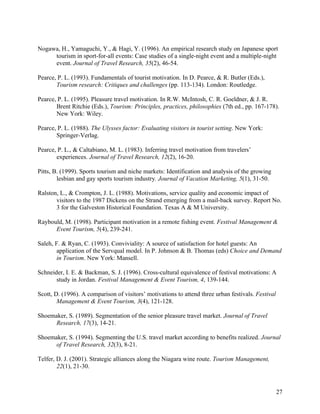 Nogawa, H., Yamaguchi, Y., & Hagi, Y. (1996). An empirical research study on Japanese sport
     tourism in sport-for-all events: Case studies of a single-night event and a multiple-night
     event. Journal of Travel Research, 35(2), 46-54.

Pearce, P. L. (1993). Fundamentals of tourist motivation. In D. Pearce, & R. Butler (Eds.),
       Tourism research: Critiques and challenges (pp. 113-134). London: Routledge.

Pearce, P. L. (1995). Pleasure travel motivation. In R.W. McIntosh, C. R. Goeldner, & J. R.
       Brent Ritchie (Eds.), Tourism: Principles, practices, philosophies (7th ed., pp. 167-178).
       New York: Wiley.

Pearce, P. L. (1988). The Ulysses factor: Evaluating visitors in tourist setting. New York:
       Springer-Verlag.

Pearce, P. L., & Caltabiano, M. L. (1983). Inferring travel motivation from travelers’
       experiences. Journal of Travel Research, 12(2), 16-20.

Pitts, B. (1999). Sports tourism and niche markets: Identification and analysis of the growing
        lesbian and gay sports tourism industry. Journal of Vacation Marketing, 5(1), 31-50.

Ralston, L., & Crompton, J. L. (1988). Motivations, service quality and economic impact of
       visitors to the 1987 Dickens on the Strand emerging from a mail-back survey. Report No.
       3 for the Galveston Historical Foundation. Texas A & M University.

Raybould, M. (1998). Participant motivation in a remote fishing event. Festival Management &
      Event Tourism, 5(4), 239-241.

Saleh, F. & Ryan, C. (1993). Conviviality: A source of satisfaction for hotel guests: An
       application of the Servqual model. In P. Johnson & B. Thomas (eds) Choice and Demand
       in Tourism. New York: Mansell.

Schneider, I. E. & Backman, S. J. (1996). Cross-cultural equivalence of festival motivations: A
       study in Jordan. Festival Management & Event Tourism, 4, 139-144.

Scott, D. (1996). A comparison of visitors’ motivations to attend three urban festivals. Festival
        Management & Event Tourism, 3(4), 121-128.

Shoemaker, S. (1989). Segmentation of the senior pleasure travel market. Journal of Travel
      Research, 17(3), 14-21.

Shoemaker, S. (1994). Segmenting the U.S. travel market according to benefits realized. Journal
      of Travel Research, 32(3), 8-21.

Telfer, D. J. (2001). Strategic alliances along the Niagara wine route. Tourism Management,
        22(1), 21-30.



                                                                                                    27
 