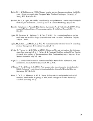 Telfer, D. J., & Hashimoto, A. (1999). Niagara icewine tourism: Japanese tourists at Inniskillin
        winery. Paper presented at the European Wine Tourism Conference, University of
        Surrey, UK, September 1-3.

Turnbull, D. R., & Uysal, M. (1995). An exploratory study of German visitors to the Caribbean:
      Push and pull motivations. Journal of Travel & Tourism Marketing, 4(2), 85-92.

Tzimitra-Kalogianni, I., Papadaki-Klavdianou, A., Alexaki, A., & Tsakiridou, E. (1999). Wine
       routes in Northern Greece: Consumer perception. British Food Journal, 101(11),
       884-892.

Uysal, M., Backman, K., Backman, S., & Potts, T. (1991). An examination of event tourism
       motivation and activities. Paper presented at the New Horizons Conferences, Calgary,
       Alberta, Canada.

Uysal, M., Gahan, L., & Martin, B. (1993). An examination of event motivations: A case study.
       Festival Management & Event Tourism, 1(1), 5-10.

Weiler, B., Truong, M., & Griffiths, M. (2004). Visitor profiles and motivations for visiting an
       Australian wine festival. In J., Carlsen & S. Charters (Eds.) International Wine Tourism
       Research: Proceedings of the International Wine Tourism Conference. Margaret River,
       Western Australia, May 2-5, 2004.

Wight, P. A. (1996). North American ecotourism markets: Motivations, preferences, and
       destinations. Journal of Travel Research, 35(1), 3-10.

Williams, P. W., & Dossa, K. B. (2003). Non-resident wine tourist markets: Implications for
       British Columbia’s emerging wine tourism industry. Journal of Travel & Tourism
       Marketing, 14(3/4), 1-34.

Yuan, J., Cai, L. A., Morrison, A. M., & Linton, S. (in press). An analysis of wine festival
       attendees’ motivations: A synergy of wine, travel, and special events? Journal of
       Vacation Marketing, 11(1).




                                                                                               28
 