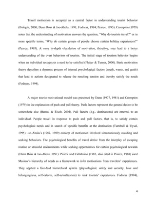 Travel motivation is accepted as a central factor in understanding tourist behavior

(Baloglu, 2000; Dunn Ross & Iso-Ahola, 1991; Fodness, 1994; Pearce, 1995). Crompton (1979)

notes that the understanding of motivation answers the question, “Why do tourists travel?” or in

more specific terms, “Why do certain groups of people choose certain holiday experiences?”

(Pearce, 1995). A more in-depth elucidation of motivation, therefore, may lead to a better

understanding of the overt behaviors of tourists. The initial stage of tourism behavior begins

when an individual recognizes a need to be satisfied (Fluker & Turner, 2000). Basic motivation

theory describes a dynamic process of internal psychological factors (needs, wants, and goals)

that lead to actions designated to release the resulting tension and thereby satisfy the needs

(Fodness, 1994).



       A major tourist motivational model was presented by Dann (1977, 1981) and Crompton

(1979) in the explanation of push and pull theory. Push factors represent the general desire to be

somewhere else (Bansal & Eiselt, 2004). Pull factors (e.g., destinations) are external to an

individual. People travel in response to push and pull factors, that is, to satisfy certain

psychological needs and in search of specific benefits at the destination (Turnbull & Uysal,

1995). Iso-Ahola’s (1982, 1989) concept of motivation involved simultaneously avoiding and

seeking behaviors. The psychological benefits of travel derive from the interplay of escaping

routine or stressful environments while seeking opportunities for certain psychological rewards

(Dunn Ross & Iso-Ahola, 1991). Pearce and Caltabiano (1983, also cited in Pearce, 1988) used

Maslow’s hierarchy of needs as a framework to infer motivations from travelers’ experiences.

They applied a five-fold hierarchical system (physiological, safety and security, love and

belongingness, self-esteem, self-actualization) to rank tourists’ experiences. Fodness (1994),




                                                                                                4
 