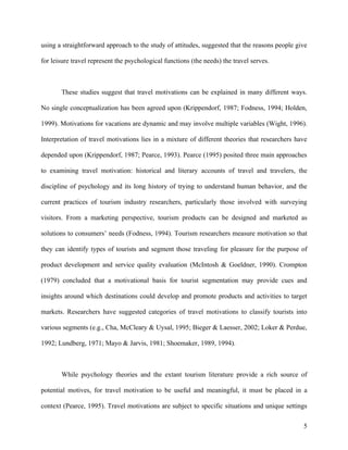 using a straightforward approach to the study of attitudes, suggested that the reasons people give

for leisure travel represent the psychological functions (the needs) the travel serves.



       These studies suggest that travel motivations can be explained in many different ways.

No single conceptualization has been agreed upon (Krippendorf, 1987; Fodness, 1994; Holden,

1999). Motivations for vacations are dynamic and may involve multiple variables (Wight, 1996).

Interpretation of travel motivations lies in a mixture of different theories that researchers have

depended upon (Krippendorf, 1987; Pearce, 1993). Pearce (1995) posited three main approaches

to examining travel motivation: historical and literary accounts of travel and travelers, the

discipline of psychology and its long history of trying to understand human behavior, and the

current practices of tourism industry researchers, particularly those involved with surveying

visitors. From a marketing perspective, tourism products can be designed and marketed as

solutions to consumers’ needs (Fodness, 1994). Tourism researchers measure motivation so that

they can identify types of tourists and segment those traveling for pleasure for the purpose of

product development and service quality evaluation (McIntosh & Goeldner, 1990). Crompton

(1979) concluded that a motivational basis for tourist segmentation may provide cues and

insights around which destinations could develop and promote products and activities to target

markets. Researchers have suggested categories of travel motivations to classify tourists into

various segments (e.g., Cha, McCleary & Uysal, 1995; Bieger & Laesser, 2002; Loker & Perdue,

1992; Lundberg, 1971; Mayo & Jarvis, 1981; Shoemaker, 1989, 1994).



       While psychology theories and the extant tourism literature provide a rich source of

potential motives, for travel motivation to be useful and meaningful, it must be placed in a

context (Pearce, 1995). Travel motivations are subject to specific situations and unique settings

                                                                                                5
 