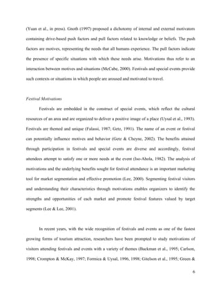 (Yuan et al., in press). Gnoth (1997) proposed a dichotomy of internal and external motivators

containing drive-based push factors and pull factors related to knowledge or beliefs. The push

factors are motives, representing the needs that all humans experience. The pull factors indicate

the presence of specific situations with which these needs arise. Motivations thus refer to an

interaction between motives and situations (McCabe, 2000). Festivals and special events provide

such contexts or situations in which people are aroused and motivated to travel.



Festival Motivations

       Festivals are embedded in the construct of special events, which reflect the cultural

resources of an area and are organized to deliver a positive image of a place (Uysal et al., 1993).

Festivals are themed and unique (Falassi, 1987; Getz, 1991). The name of an event or festival

can potentially influence motives and behavior (Getz & Cheyne, 2002). The benefits attained

through participation in festivals and special events are diverse and accordingly, festival

attendees attempt to satisfy one or more needs at the event (Iso-Ahola, 1982). The analysis of

motivations and the underlying benefits sought for festival attendance is an important marketing

tool for market segmentation and effective promotion (Lee, 2000). Segmenting festival visitors

and understanding their characteristics through motivations enables organizers to identify the

strengths and opportunities of each market and promote festival features valued by target

segments (Lee & Lee, 2001).



       In recent years, with the wide recognition of festivals and events as one of the fastest

growing forms of tourism attraction, researchers have been prompted to study motivations of

visitors attending festivals and events with a variety of themes (Backman et al., 1995; Carlson,

1998; Crompton & McKay, 1997; Formica & Uysal, 1996, 1998; Gitelson et al., 1995; Green &

                                                                                                 6
 