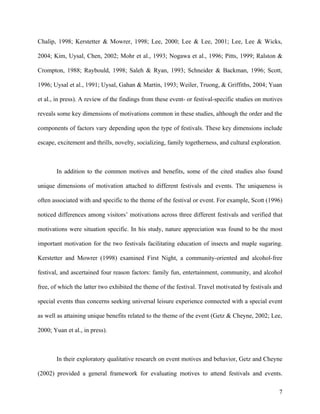 Chalip, 1998; Kerstetter & Mowrer, 1998; Lee, 2000; Lee & Lee, 2001; Lee, Lee & Wicks,

2004; Kim, Uysal, Chen, 2002; Mohr et al., 1993; Nogawa et al., 1996; Pitts, 1999; Ralston &

Crompton, 1988; Raybould, 1998; Saleh & Ryan, 1993; Schneider & Backman, 1996; Scott,

1996; Uysal et al., 1991; Uysal, Gahan & Martin, 1993; Weiler, Truong, & Griffiths, 2004; Yuan

et al., in press). A review of the findings from these event- or festival-specific studies on motives

reveals some key dimensions of motivations common in these studies, although the order and the

components of factors vary depending upon the type of festivals. These key dimensions include

escape, excitement and thrills, novelty, socializing, family togetherness, and cultural exploration.



       In addition to the common motives and benefits, some of the cited studies also found

unique dimensions of motivation attached to different festivals and events. The uniqueness is

often associated with and specific to the theme of the festival or event. For example, Scott (1996)

noticed differences among visitors’ motivations across three different festivals and verified that

motivations were situation specific. In his study, nature appreciation was found to be the most

important motivation for the two festivals facilitating education of insects and maple sugaring.

Kerstetter and Mowrer (1998) examined First Night, a community-oriented and alcohol-free

festival, and ascertained four reason factors: family fun, entertainment, community, and alcohol

free, of which the latter two exhibited the theme of the festival. Travel motivated by festivals and

special events thus concerns seeking universal leisure experience connected with a special event

as well as attaining unique benefits related to the theme of the event (Getz & Cheyne, 2002; Lee,

2000; Yuan et al., in press).



       In their exploratory qualitative research on event motives and behavior, Getz and Cheyne

(2002) provided a general framework for evaluating motives to attend festivals and events.

                                                                                                   7
 