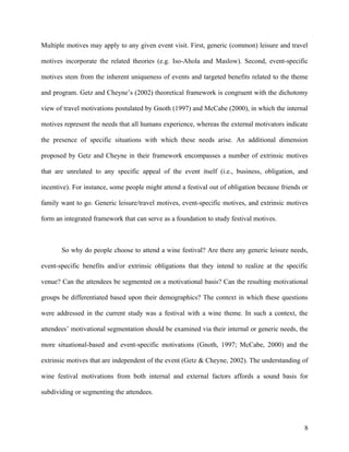 Multiple motives may apply to any given event visit. First, generic (common) leisure and travel

motives incorporate the related theories (e.g. Iso-Ahola and Maslow). Second, event-specific

motives stem from the inherent uniqueness of events and targeted benefits related to the theme

and program. Getz and Cheyne’s (2002) theoretical framework is congruent with the dichotomy

view of travel motivations postulated by Gnoth (1997) and McCabe (2000), in which the internal

motives represent the needs that all humans experience, whereas the external motivators indicate

the presence of specific situations with which these needs arise. An additional dimension

proposed by Getz and Cheyne in their framework encompasses a number of extrinsic motives

that are unrelated to any specific appeal of the event itself (i.e., business, obligation, and

incentive). For instance, some people might attend a festival out of obligation because friends or

family want to go. Generic leisure/travel motives, event-specific motives, and extrinsic motives

form an integrated framework that can serve as a foundation to study festival motives.



       So why do people choose to attend a wine festival? Are there any generic leisure needs,

event-specific benefits and/or extrinsic obligations that they intend to realize at the specific

venue? Can the attendees be segmented on a motivational basis? Can the resulting motivational

groups be differentiated based upon their demographics? The context in which these questions

were addressed in the current study was a festival with a wine theme. In such a context, the

attendees’ motivational segmentation should be examined via their internal or generic needs, the

more situational-based and event-specific motivations (Gnoth, 1997; McCabe, 2000) and the

extrinsic motives that are independent of the event (Getz & Cheyne, 2002). The understanding of

wine festival motivations from both internal and external factors affords a sound basis for

subdividing or segmenting the attendees.




                                                                                                8
 