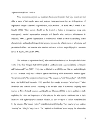 Segmentation of Wine Tourists

       Wine tourism researchers and marketers have come to realize that wine tourists are not

alike in terms of their needs, wants, and personal characteristics as there are different types of

experiences sought (Tzimitra-Kalogianni et al., 1999; Bruwer, Li & Reid, 2001; Charters & Ali-

Knight, 2002). Wine tourists should not be treated as being a homogenous group and,

consequently, careful segmentation strategies will benefit wine marketers (Cambourne &

Macionis, 2000). A proper segmentation of wine tourists enables a better understanding of the

characteristics and needs of the particular groups, increases the effectiveness of advertising and

promotional efforts, and enables wine tourism marketers to better target high-yield customers

(Dodd & Bigotte, 1997; Getz, 2000).



       The attempts to segment or classify wine tourists have been recent. Examples include the

works of the Roy Morgan study (1996) cited in Cambourne and Macionis (2000), Movimento

del Turismo del Vino (MTV, 1996) cited in Mitchell et al. (2000), and Charters and Ali-Knight

(2002). The MTV study used a lifestyle approach to classify Italian wine tourist into four types:

“the professional”, “the impassioned neophyte,” “the hanger-on,” and “the drinker.” Hall (1996)

(also cited in Hall and Macionis, 1998) identified three market segments: “wine lovers,” “wine

interested” and “curious tourists” according to the different levels of experience sought by wine

tourists at New Zealand wineries. Ali-Knight and Charters (1999), in their qualitative study

exploring the value and importance of education to the wine tourist, confirmed this in their

interviews with eight Western Australian wineries. At least two types of visitors were identified

by the wineries. The “casual visitors” looked to taste and little else. They may have been seeking

“novelty” or “lifestyle” experiences. The “sophisticated drinkers” were hungry for information




                                                                                                9
 