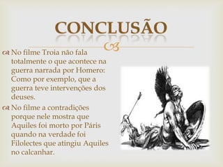  No filme Troia não fala
totalmente o que acontece na
guerra narrada por Homero:
Como por exemplo, que a
guerra teve intervenções dos
deuses.
 No filme a contradições
porque nele mostra que
Aquiles foi morto por Páris
quando na verdade foi
Filolectes que atingiu Aquiles
no calcanhar.
 