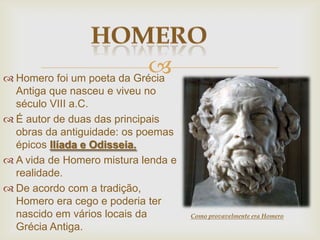  Homero foi um poeta da Grécia
Antiga que nasceu e viveu no
século VIII a.C.
 É autor de duas das principais
obras da antiguidade: os poemas
épicos Ilíada e Odisseia.
 A vida de Homero mistura lenda e
realidade.
 De acordo com a tradição,
Homero era cego e poderia ter
nascido em vários locais da
Grécia Antiga.
Como provavelmente era Homero
 