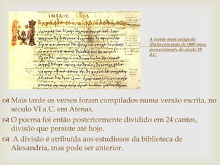 
 Mais tarde os versos foram compilados numa versão escrita, no
século VI a.C. em Atenas.
 O poema foi então posteriormente dividido em 24 cantos,
divisão que persiste até hoje.
 A divisão é atribuída aos estudiosos da biblioteca de
Alexandria, mas pode ser anterior.
A versão mais antiga da
Ilíada com mais de 1000 anos,
provavelmente do século 10
d.C.
 