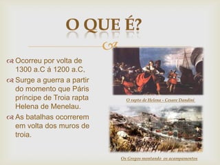 
 Ocorreu por volta de
1300 a.C á 1200 a.C.
 Surge a guerra a partir
do momento que Páris
príncipe de Troia rapta
Helena de Menelau.
 As batalhas ocorrerem
em volta dos muros de
troia.
O rapto de Helena - Cesare Dandini
Os Gregos montando os acampamentos
 