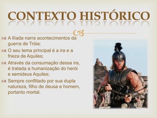  A Ilíada narra acontecimentos da
guerra de Tróia;
 O seu tema principal é a ira e a
frieza de Aquiles;
 Através da consumação dessa ira,
é tratada a humanização do herói
e semideus Aquiles;
 Sempre conflitado por sua dupla
natureza, filho de deusa e homem,
portanto mortal.
 