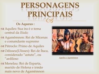 Os Aqueus :
 Aquiles: Sua ira é o tema
central da Ilíada;
 Agamêmnon: Rei de Micenas
e comandante supremo
 Pátroclo: Primo de Aquiles
 Odisseu(Ulisses): Rei de Ítaca,
considerado “astuto”, ou
“ardiloso
 Menelau: Rei de Esparta,
marido de Helena e irmão
mais novo de Agamêmnon
Aquiles e Agamêmnon
 